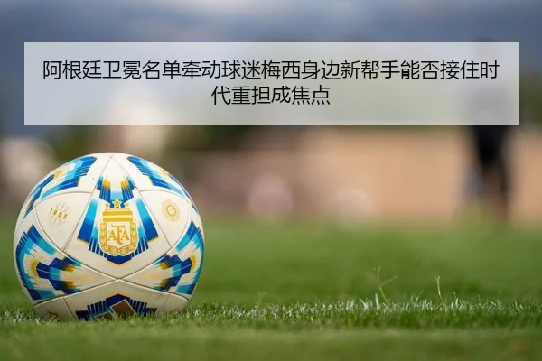 阿根廷卫冕名单牵动球迷梅西身边新帮手能否接住时代重担成焦点